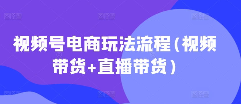 视频号电商玩法流程，视频带货+直播带货【更新2025年1月】-89网创