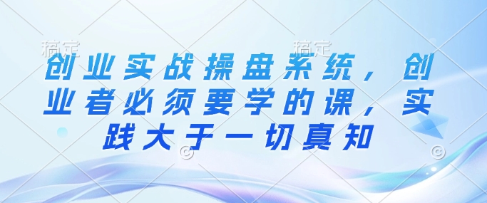 创业实战操盘系统，创业者必须要学的课，实践大于一切真知-89网创