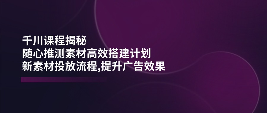 千川课程揭秘：随心推测素材高效搭建计划,新素材投放流程,提升广告效果-89网创