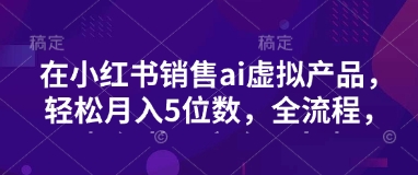 小红书销售ai虚拟产品，轻松月入5位数，全流程，超细节变现过程，完全无卡点-89网创