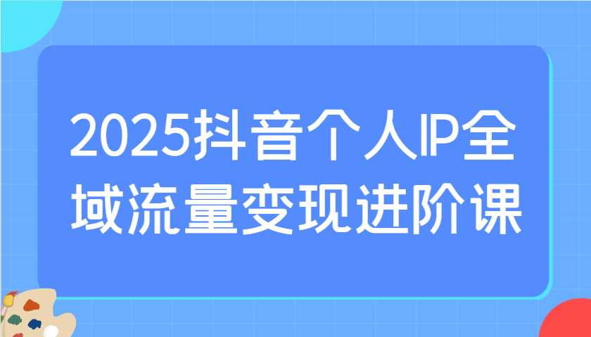 2025抖音个人IP全域流量变现进阶课：选爆品、抖音付费投流、千川投流实操及优化等-89网创