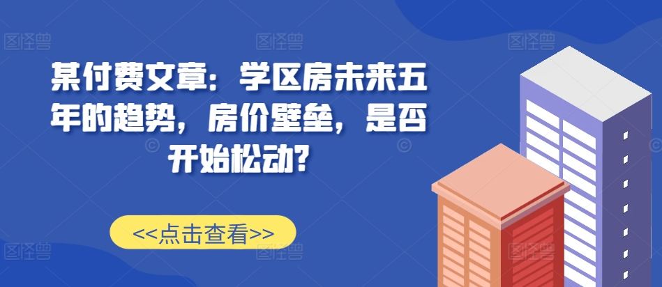 某付费文章：学区房未来五年的趋势，房价壁垒，是否开始松动?-89网创