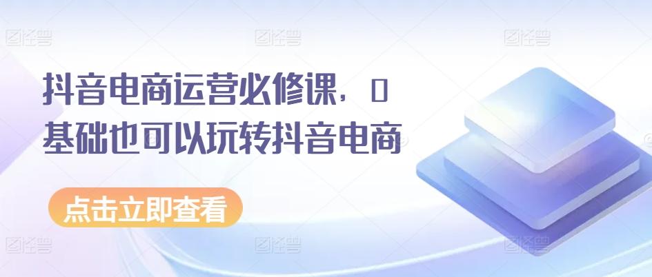 抖音电商运营必修课，0基础也可以玩转抖音电商-89网创
