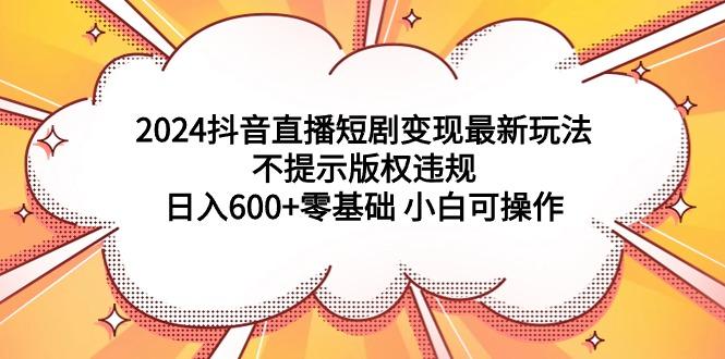 (9305期)2024抖音直播短剧变现最新玩法，不提示版权违规 日入600+零基础 小白可操作-89网创