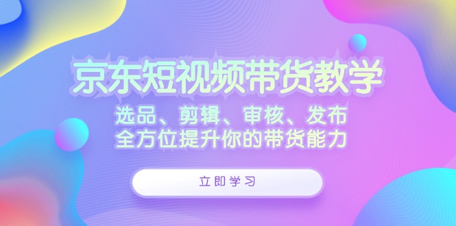 京东短视频带货教学：选品、剪辑、审核、发布，全方位提升你的带货能力-89网创
