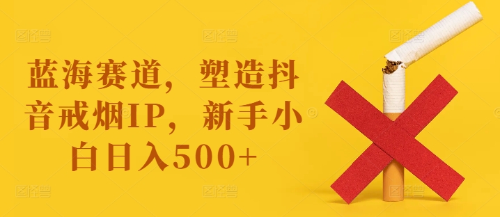 蓝海赛道，塑造抖音戒烟IP，新手小白日入500+【揭秘】-89网创