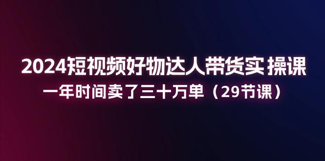 2024短视频好物达人带货实操课：一年时间卖了三十万单(29节课-89网创