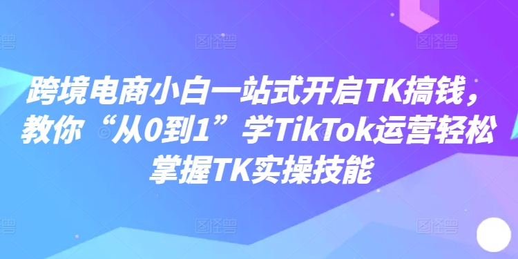 跨境电商小白一站式开启TK搞钱，教你“从0到1”学TikTok运营轻松掌握TK实操技能-89网创