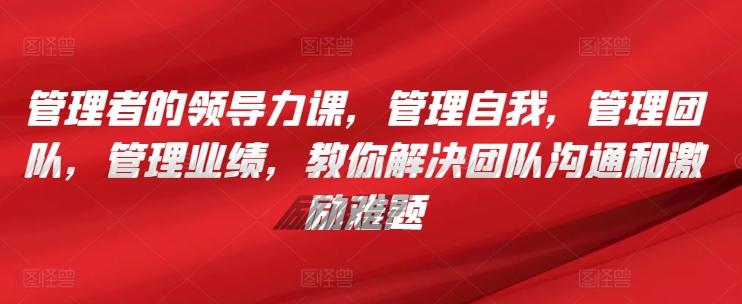 管理者的领导力课，​管理自我，管理团队，管理业绩，​教你解决团队沟通和激励难题-89网创