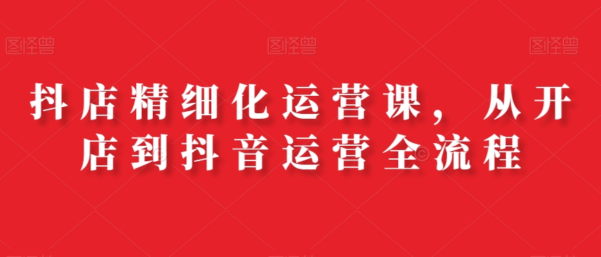 抖店精细化运营课，从开店到抖音运营全流程-89网创