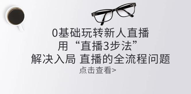 零基础玩转新人直播：用“直播3步法”解决入局 直播全流程问题-89网创