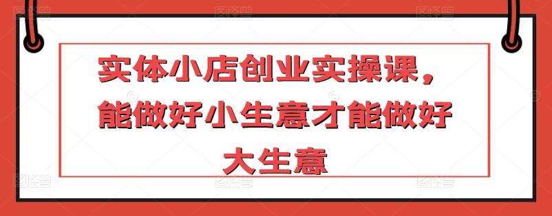 实体小店创业实操课，能做好小生意才能做好大生意-89网创