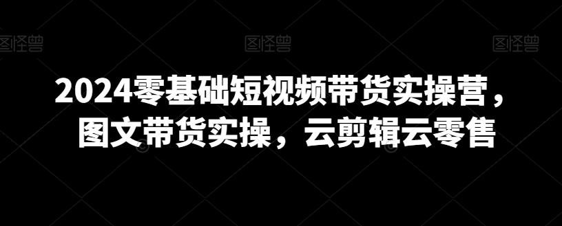 2024零基础短视频带货实操营，图文带货实操，云剪辑云零售-89网创