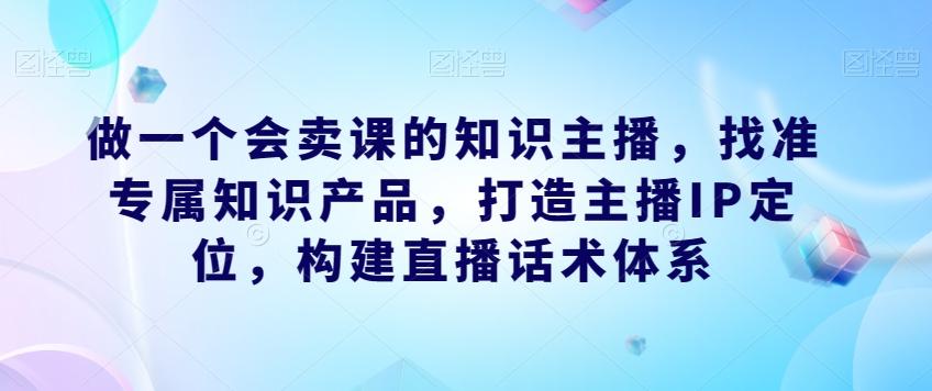 做一个会卖课的知识主播，找准专属知识产品，打造主播IP定位，构建直播话术体系-89网创