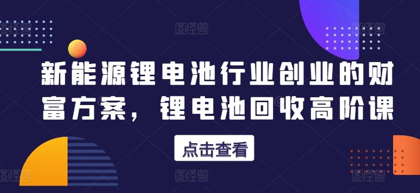 新能源锂电池行业创业的财富方案，锂电池回收高阶课-89网创