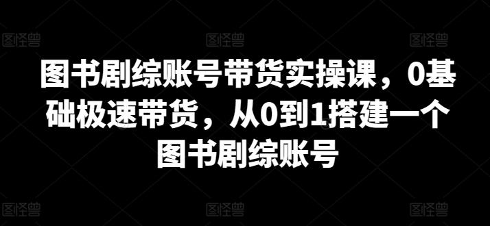 图书剧综账号带货实操课，0基础极速带货，从0到1搭建一个图书剧综账号-89网创