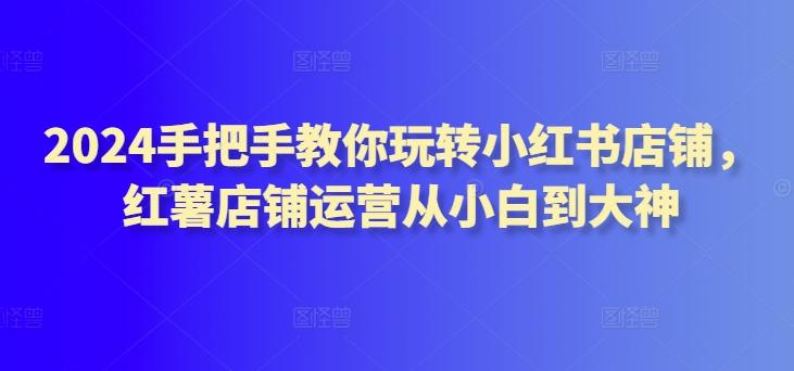 2024手把手教你玩转小红书店铺，红薯店铺运营从小白到大神-89网创