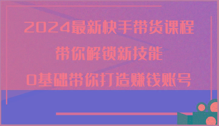 2024最新快手带货课程，带你解锁新技能，0基础带你打造赚钱账号-89网创