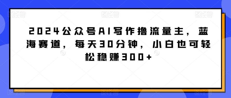 2024公众号AI写作撸流量主，蓝海赛道，每天30分钟，小白也可轻松稳赚300+【揭秘】-89网创