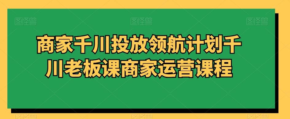 商家千川投放领航计划千川老板课商家运营课程-89网创