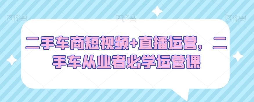 二手车商短视频+直播运营，二手车从业者必学运营课-89网创