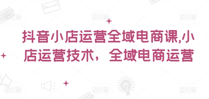 抖音小店运营全域电商课，​小店运营技术，全域电商运营-89网创