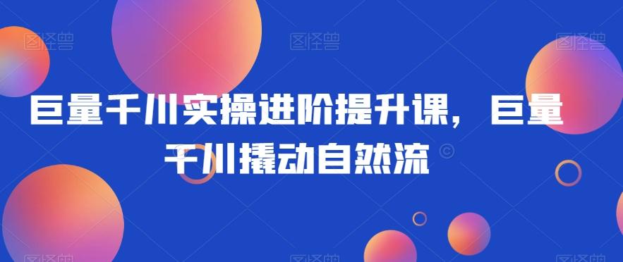 巨量千川实操进阶提升课，巨量干川撬动自然流-89网创
