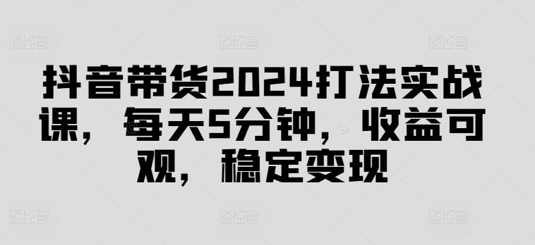 抖音带货2024打法实战课，每天5分钟，收益可观，稳定变现【揭秘】-89网创