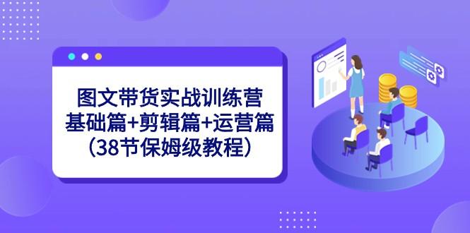 图文带货实战训练营：基础篇+剪辑篇+运营篇（38节保姆级教程）-89网创