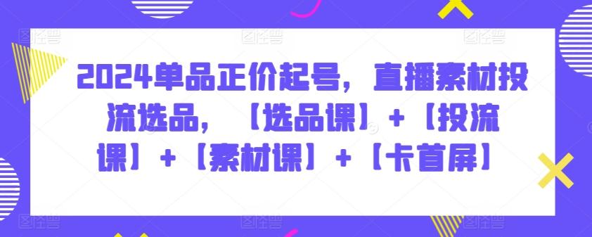 2024单品正价起号，直播素材投流选品，【选品课】+【投流课】+【素材课】+【卡首屏】-89网创