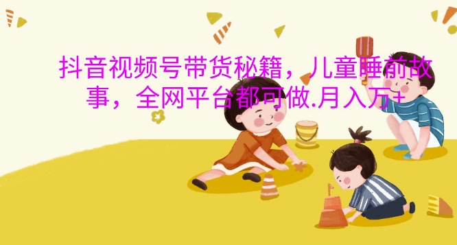 抖音视频号带货秘籍，儿童睡前故事，全网平台都可做，月入过W【揭秘】-89网创