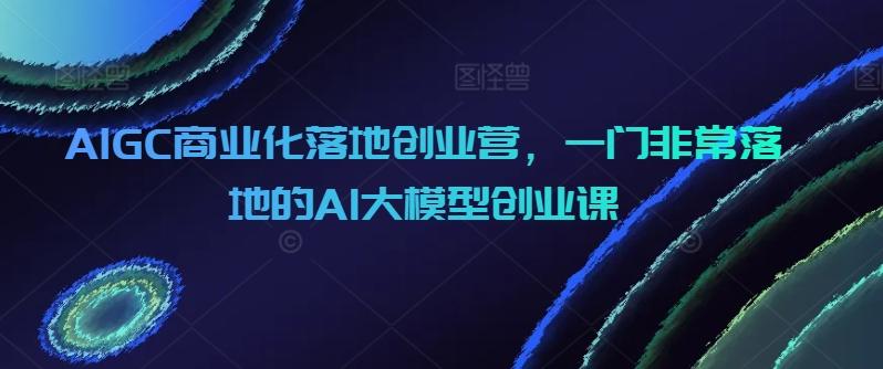 AIGC商业化落地创业营，一门非常落地的AI大模型创业课-89网创