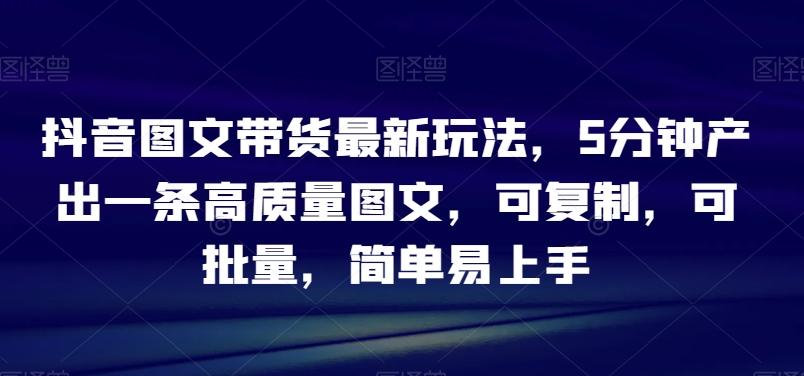 抖音图文带货最新玩法，5分钟产出一条高质量图文，可复制，可批量，简单易上手【揭秘】-89网创
