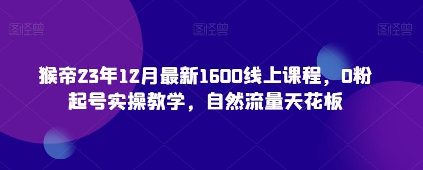 猴帝23年12月最新1600线上课程，0粉起号实操教学，自然流量天花板-89网创