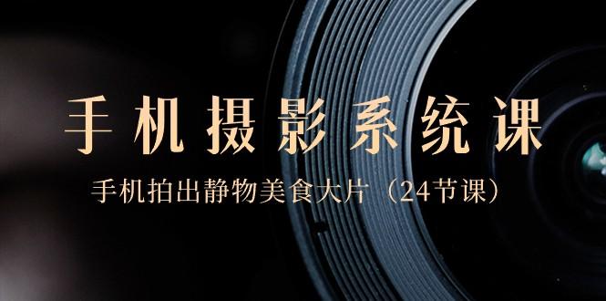 0基础手机摄影系统课，手机拍出静物美食大片（24节课）-89网创