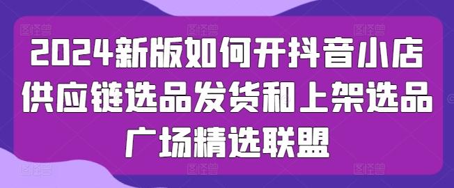 2024新版如何开抖音小店供应链选品发货和上架选品广场精选联盟-89网创