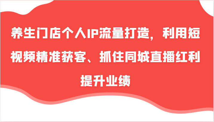 养生门店个人IP流量打造，利用短视频精准获客、抓住同城直播红利提升业绩(57节)-89网创