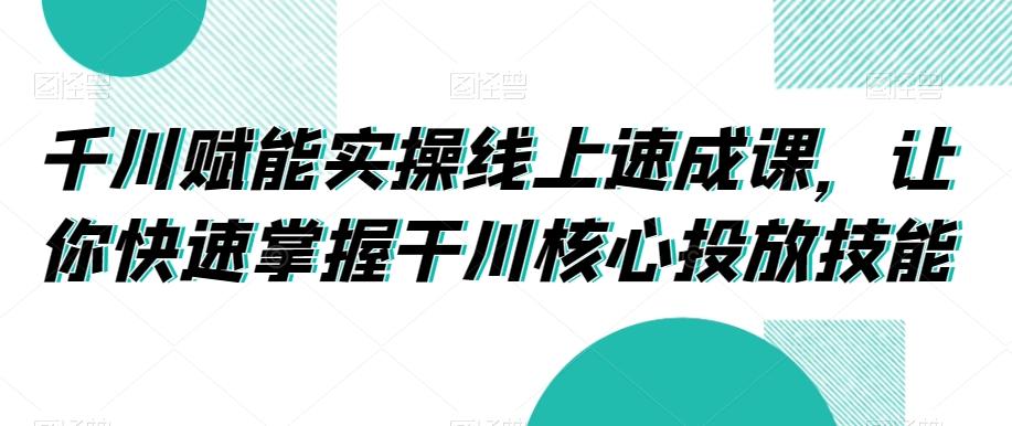 千川赋能实操线上速成课，让你快速掌握干川核心投放技能-89网创