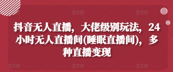 抖音无人直播，大佬级别玩法，24小时无人直播间(睡眠直播间)，多种直播变现【揭秘】-89网创