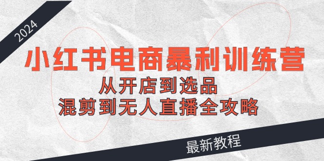 2024小红书电商暴利训练营：从开店到选品，混剪到无人直播全攻略-89网创