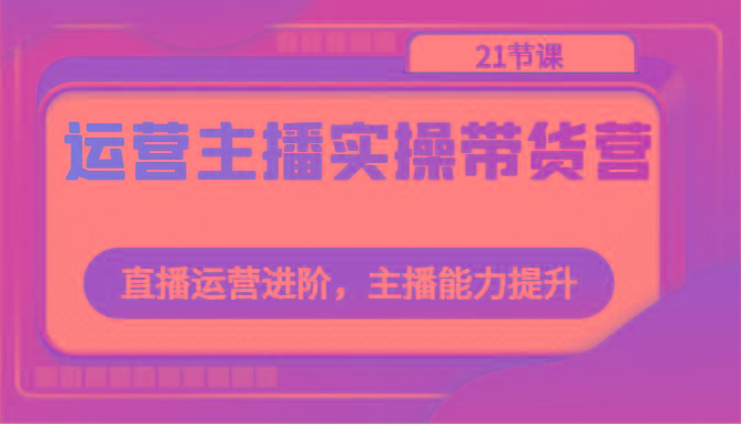 运营主播实操带货营：直播运营进阶，主播能力提升(21节课)-89网创