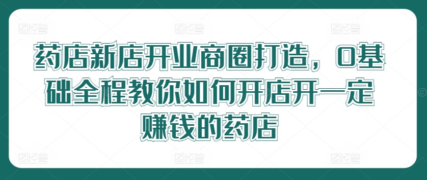 药店新店开业商圈打造，0基础全程教你如何开店开一定赚钱的药店-89网创