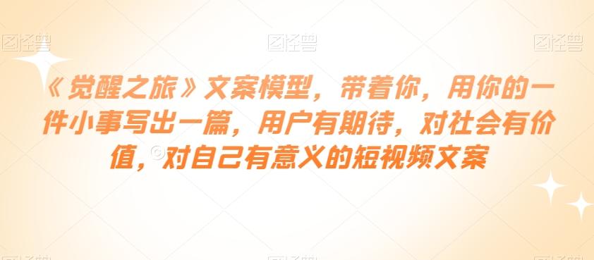 《觉醒之旅》文案模型，带着你，用你的一件小事写出一篇，用户有期待，对社会有价值，对自己有意义的短视频文案-89网创