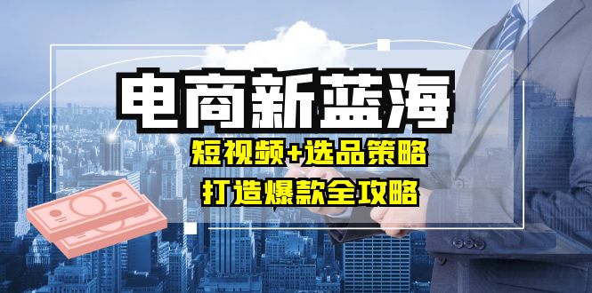 商家必看电商新蓝海：短视频+选品策略，打造爆款全攻略，月入10w+-89网创