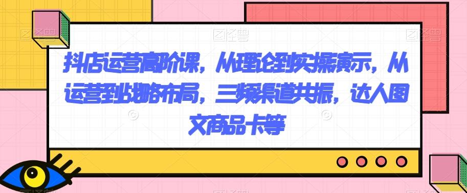 抖店运营高阶课，从理论到实操演示，从运营到战略布局，三频渠道共振，达人图文商品卡等-89网创