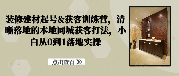 装修建材起号&获客训练营，​清晰落地的本地同城获客打法，小白从0到1落地实操-89网创