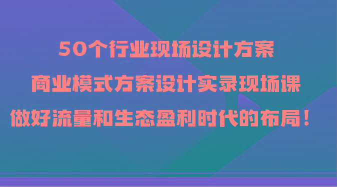 50个行业现场设计方案，商业模式方案设计实录现场课，做好流量和生态盈利时代的布局！-89网创