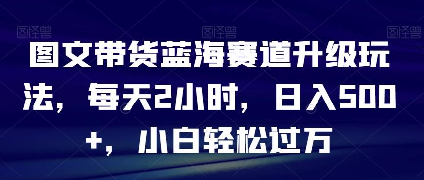 图文带货蓝海赛道升级玩法，每天2小时，日入500+，小白轻松过万-89网创