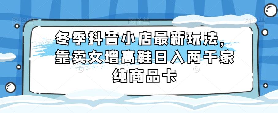 冬季抖音小店最新玩法，靠卖女增高鞋日入两千家纯商品卡【揭秘】-89网创