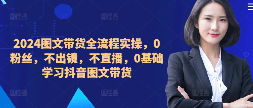 ​​​​​​2024图文带货全流程实操，0粉丝，不出镜，不直播，0基础学习抖音图文带货-89网创